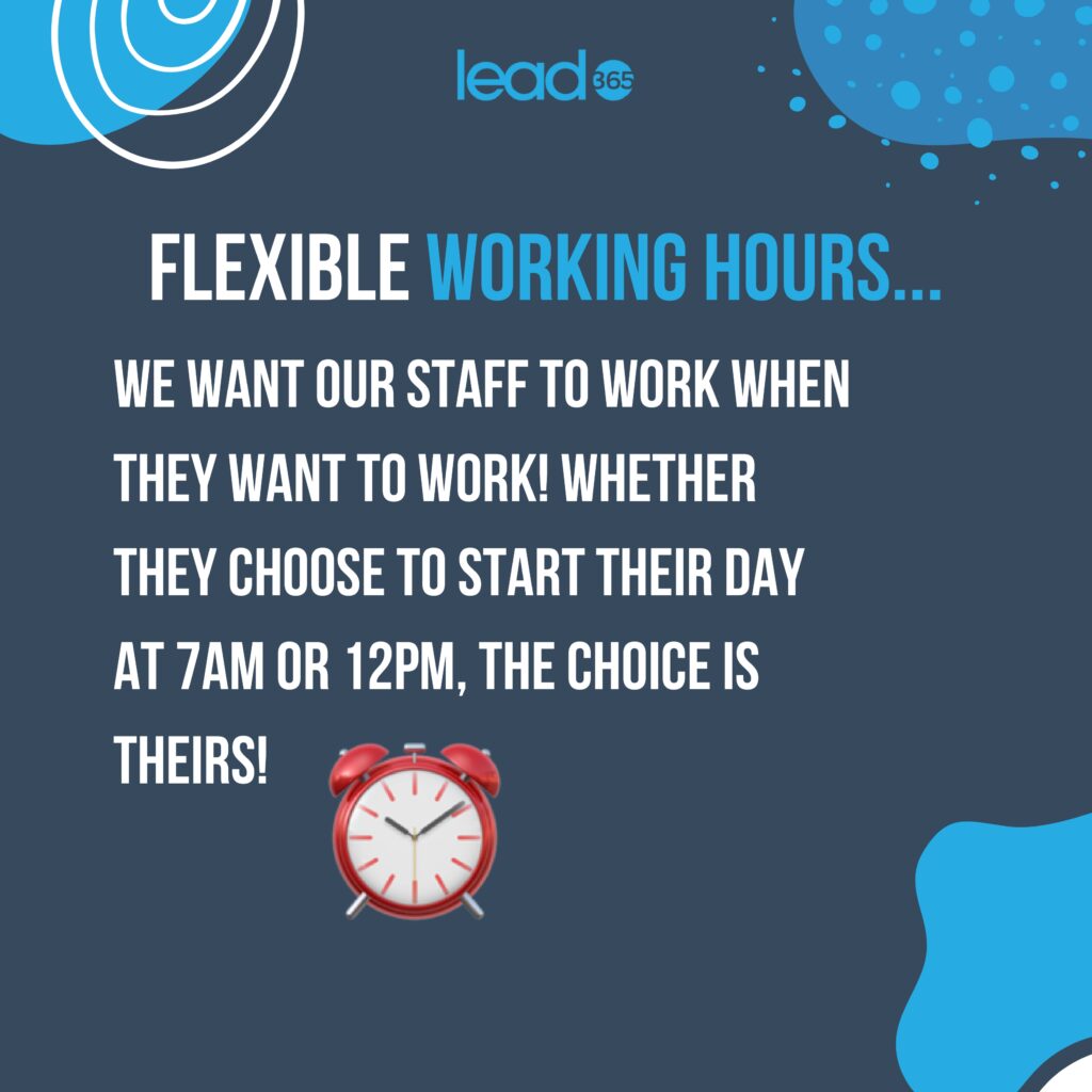 Flexible working hours
We want our staff to work when they want to work!
Whether they choose to start their day at 7am or 12pm, the choice is theirs!