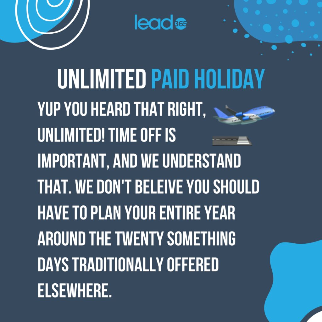 Unlimited Paid Holiday
Yup, you heard that right, unlimited!
Time off is important, and we understand that. 
We don't believe you should have to plan your entire year around the twenty-something days traditionally offered elsewhere.