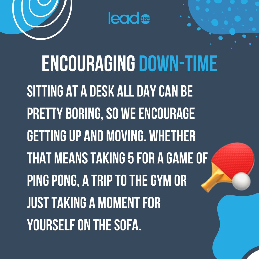 Encouraging down-time.

Sitting at a desk all day can be pretty boring. 
So we encourage getting up and moving. 
Whether that means taking 5 for a game of ping pong, a trip to the gym or just taking a moment for
yourself on the sofa.